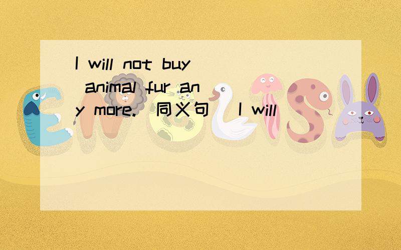 I will not buy animal fur any more.(同义句） I will _____ _____