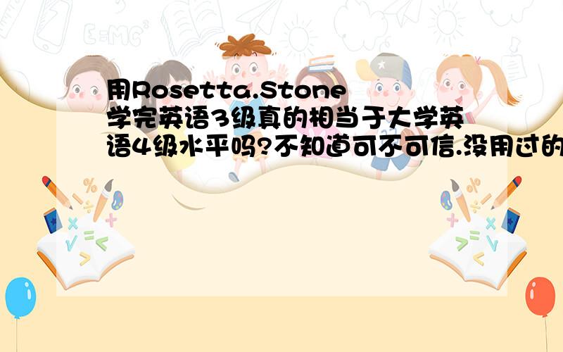 用Rosetta.Stone学完英语3级真的相当于大学英语4级水平吗?不知道可不可信.没用过的就不用回答了.我13岁,打
