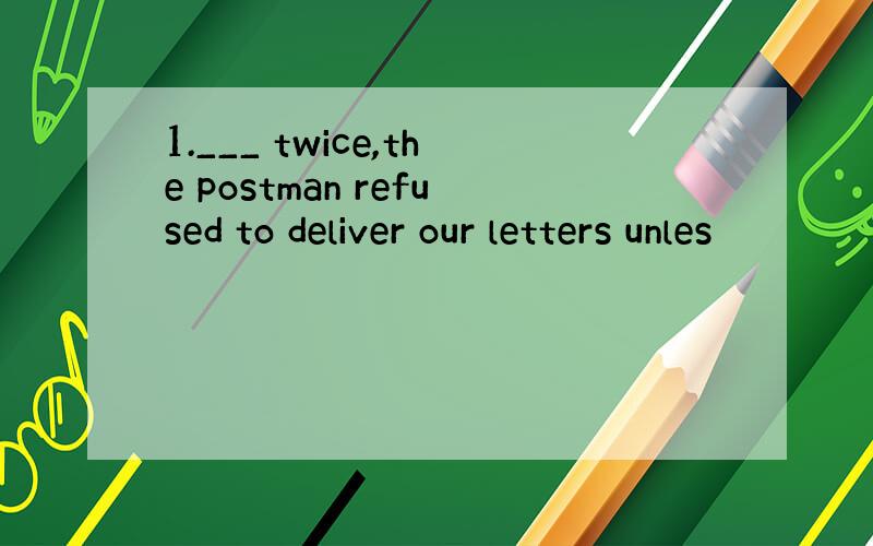 1.___ twice,the postman refused to deliver our letters unles