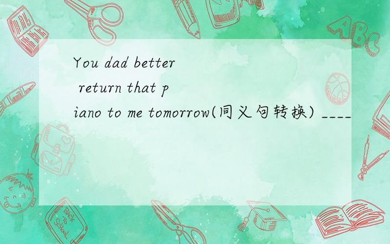 You dad better return that piano to me tomorrow(同义句转换) ____