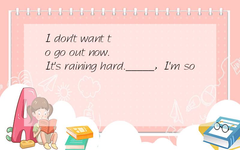 I don't want to go out now. It's raining hard._____, I'm so