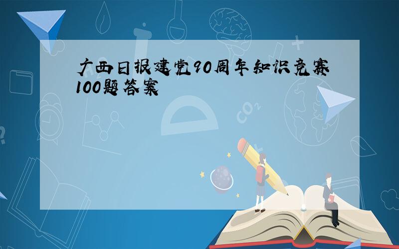 广西日报建党90周年知识竞赛100题答案