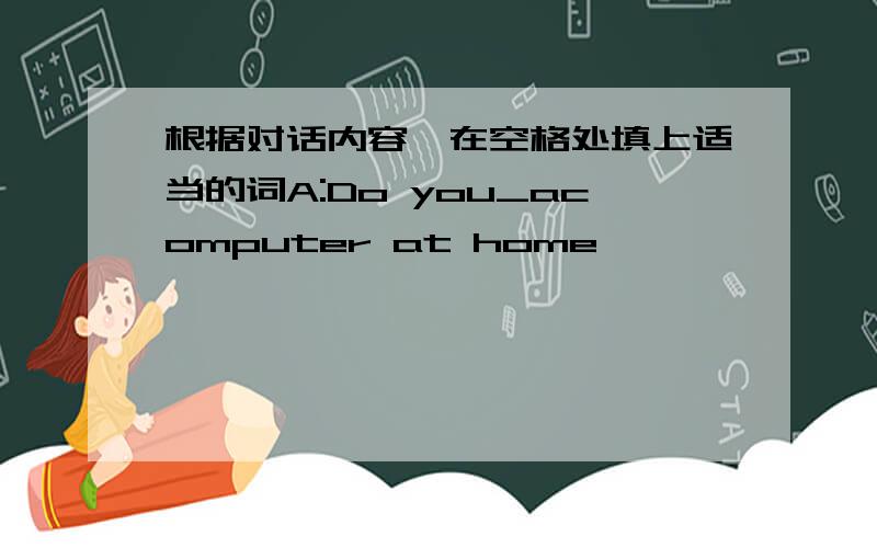 根据对话内容,在空格处填上适当的词A:Do you_acomputer at home
