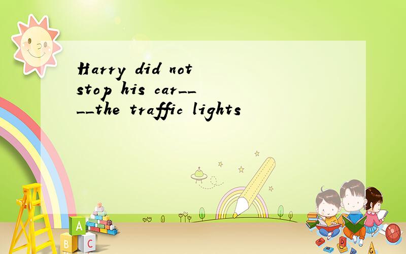 Harry did not stop his car____the traffic lights
