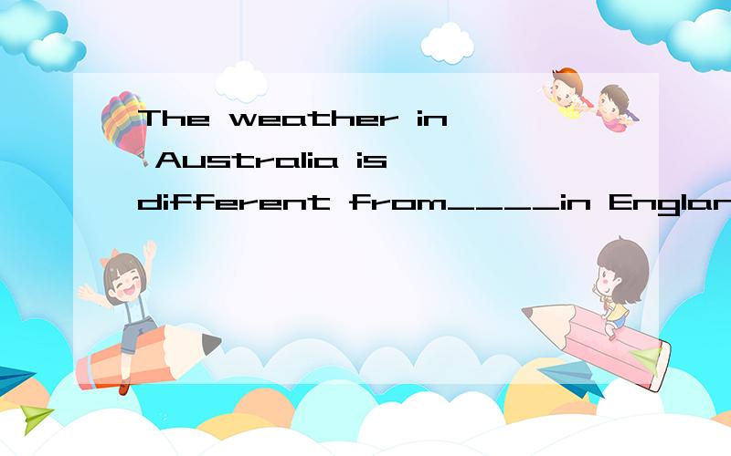 The weather in Australia is different from____in England.