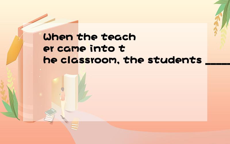 When the teacher came into the classroom, the students _____
