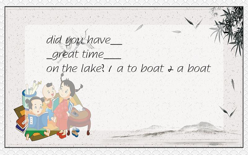 did you have___great time___on the lake?1 a to boat 2 a boat