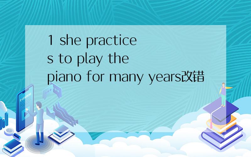 1 she practices to play the piano for many years改错