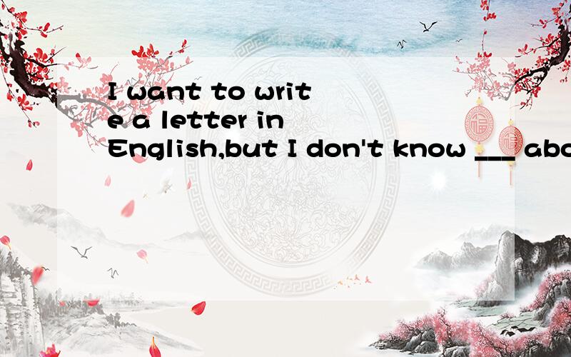 I want to write a letter in English,but I don't know ___ abo