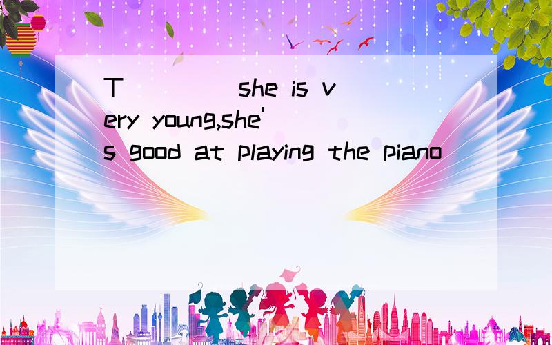 T____ she is very young,she's good at playing the piano