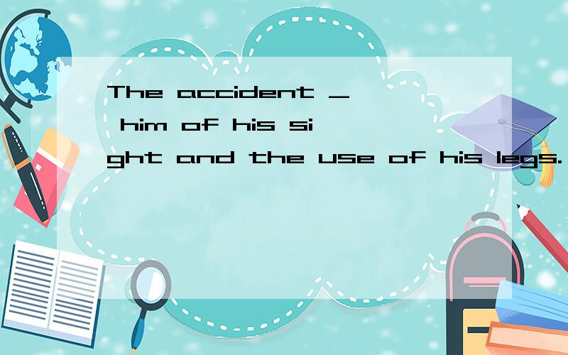 The accident _ him of his sight and the use of his legs.