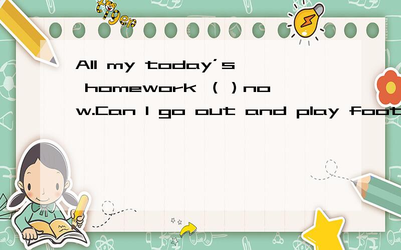 All my today’s homework （）now.Can I go out and play football