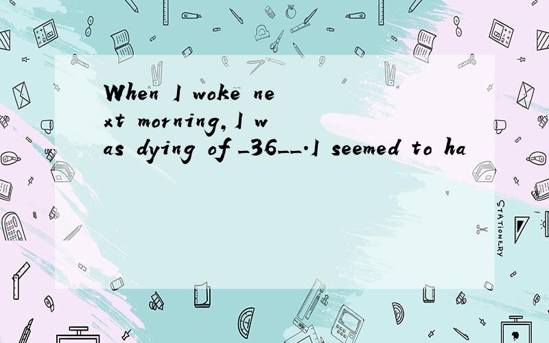 When I woke next morning,I was dying of _36__.I seemed to ha