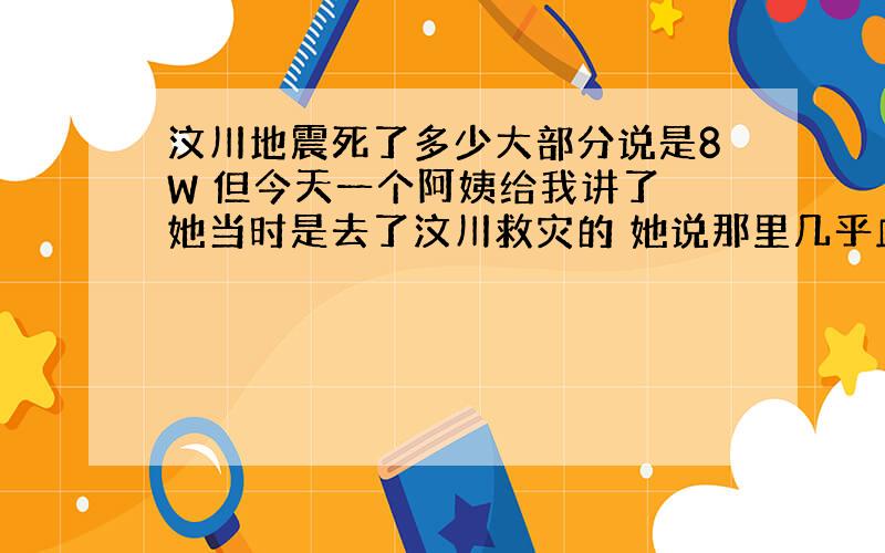 汶川地震死了多少大部分说是8W 但今天一个阿姨给我讲了 她当时是去了汶川救灾的 她说那里几乎血流成河 到处都是手臂 指母