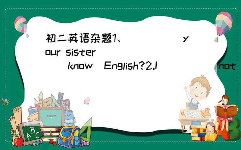 初二英语杂题1、_____your sister_____(know)English?2.I ____(not look