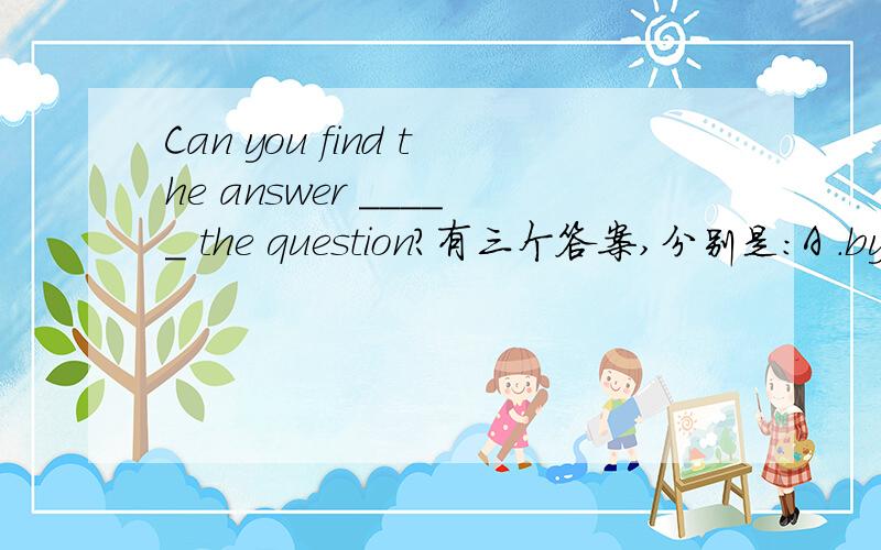 Can you find the answer _____ the question?有三个答案,分别是：A .by B
