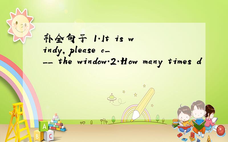 补全句子 1.It is windy,please c___ the window.2.How many times d