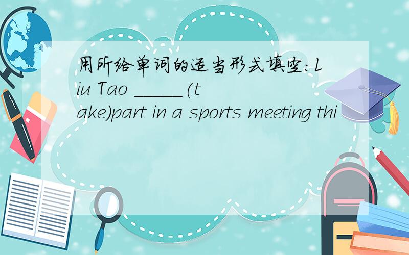 用所给单词的适当形式填空：Liu Tao _____(take)part in a sports meeting thi
