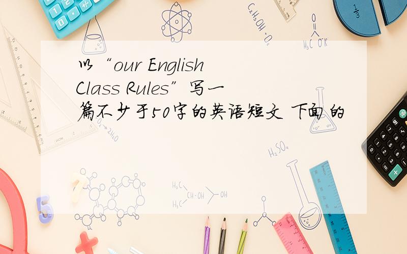 以“our English Class Rules”写一篇不少于50字的英语短文 下面的