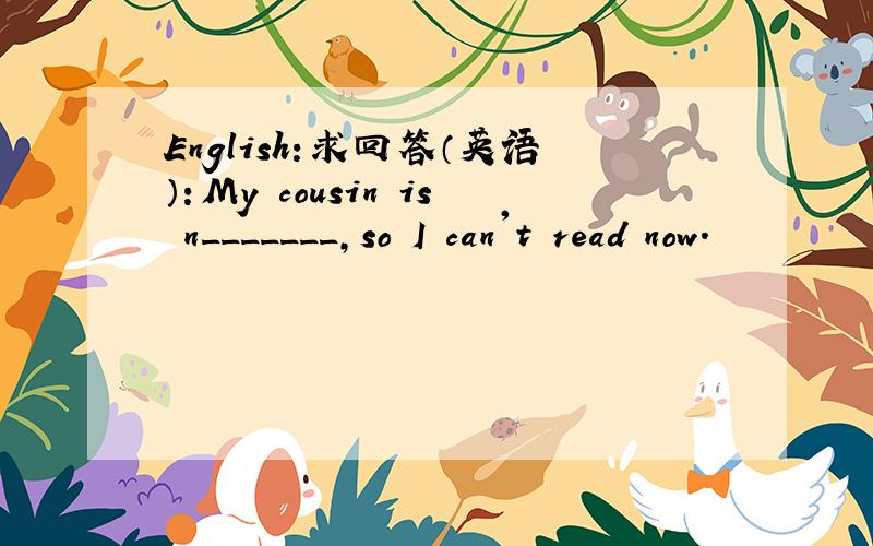 English:求回答（英语）：My cousin is n_______,so I can't read now.