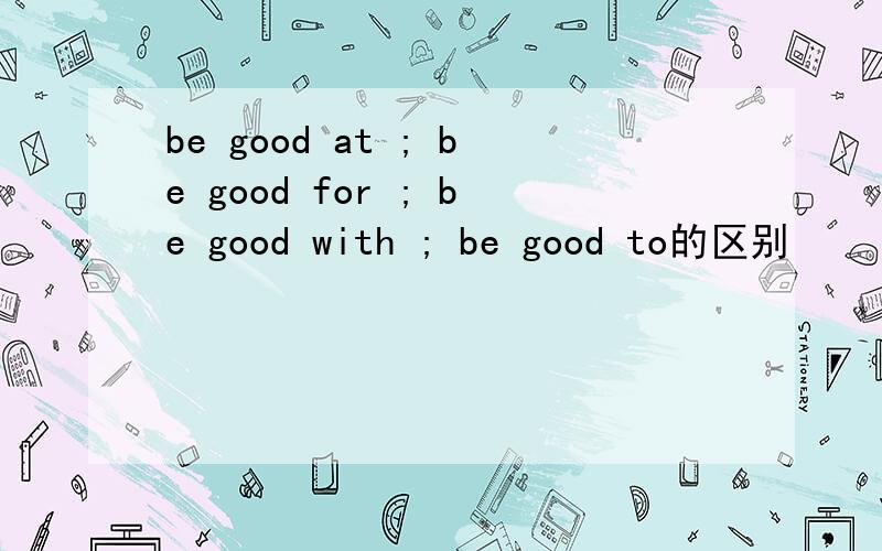 be good at ; be good for ; be good with ; be good to的区别