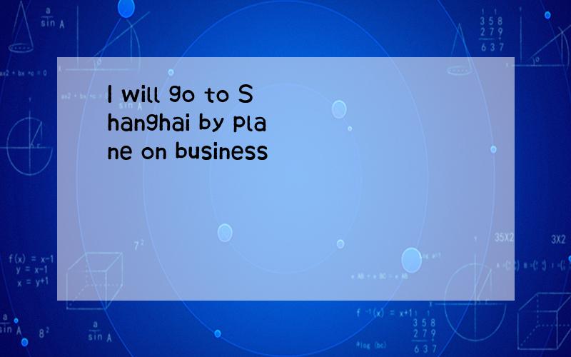 I will go to Shanghai by plane on business