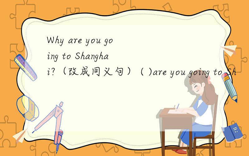 Why are you going to Shanghai?（改成同义句） ( )are you going to Sh