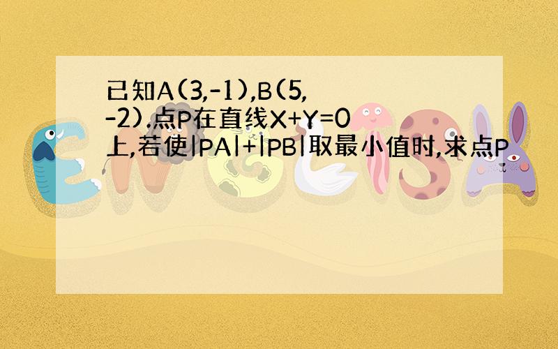 已知A(3,-1),B(5,-2).点P在直线X+Y=0上,若使|PA|+|PB|取最小值时,求点P