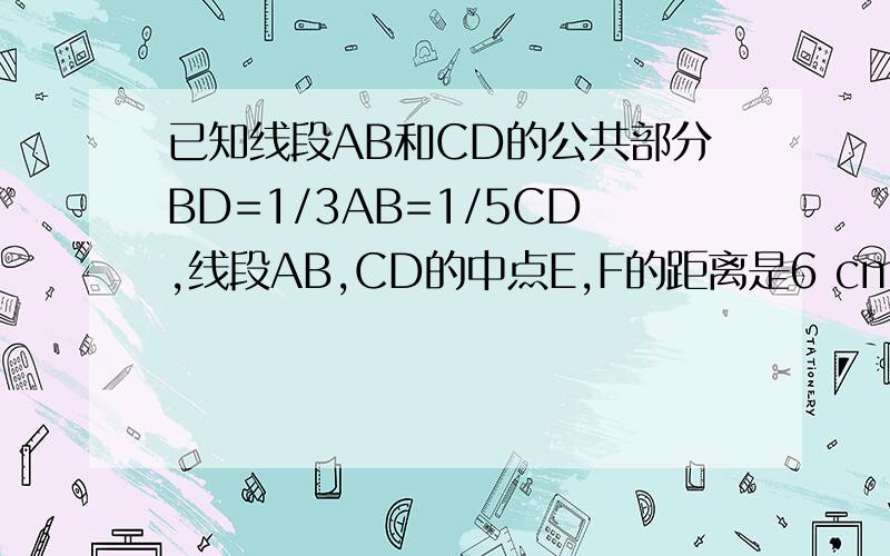 已知线段AB和CD的公共部分BD=1/3AB=1/5CD,线段AB,CD的中点E,F的距离是6 cm,求AB,CD的长
