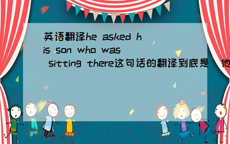 英语翻译he asked his son who was sitting there这句话的翻译到底是＂他问儿子是谁坐在