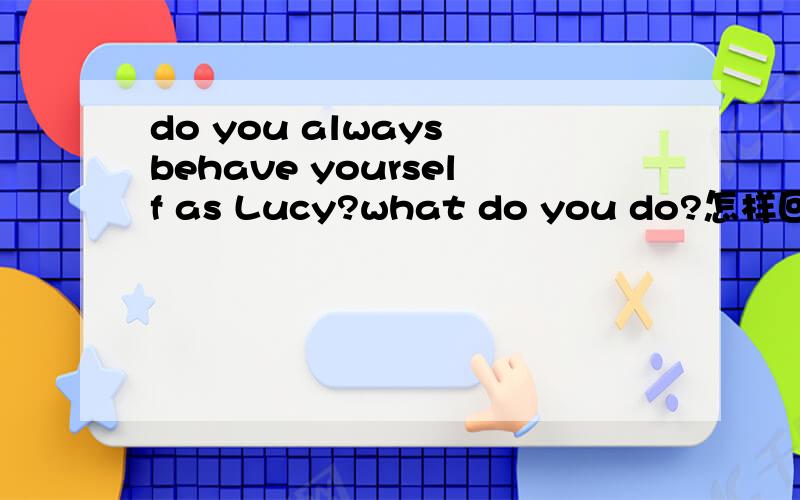 do you always behave yourself as Lucy?what do you do?怎样回答?