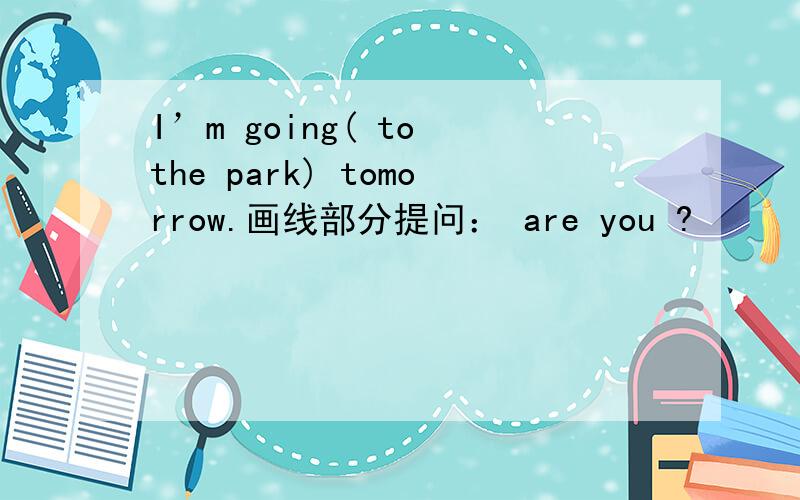 I’m going( to the park) tomorrow.画线部分提问： are you ?