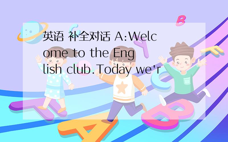 英语 补全对话 A:Welcome to the English club.Today we'r