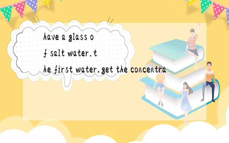 have a glass of salt water.the first water,get the concentra