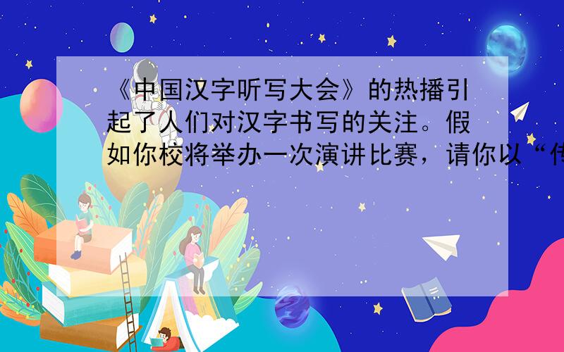 《中国汉字听写大会》的热播引起了人们对汉字书写的关注。假如你校将举办一次演讲比赛，请你以“传递书写文明，领略汉字之美”为