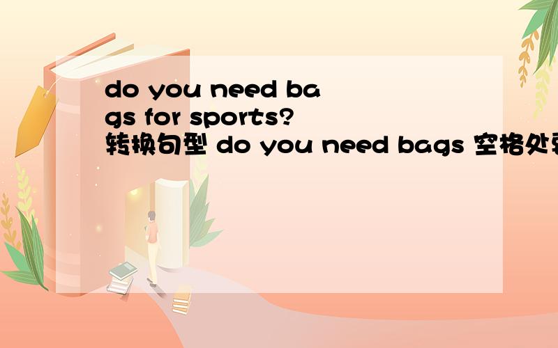 do you need bags for sports?转换句型 do you need bags 空格处要填3个单词