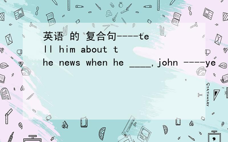 英语 的 复合句----tell him about the news when he ____,john ----ye