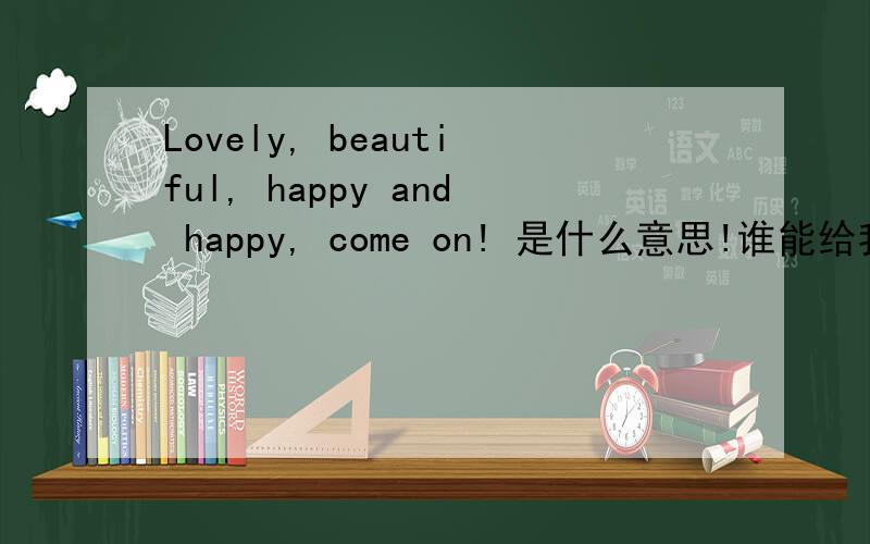 Lovely, beautiful, happy and happy, come on! 是什么意思!谁能给我解释下万分
