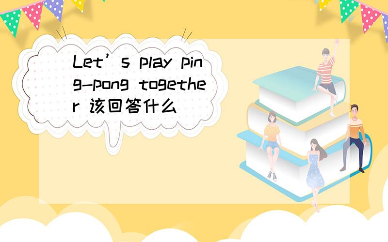 Let’s play ping-pong together 该回答什么