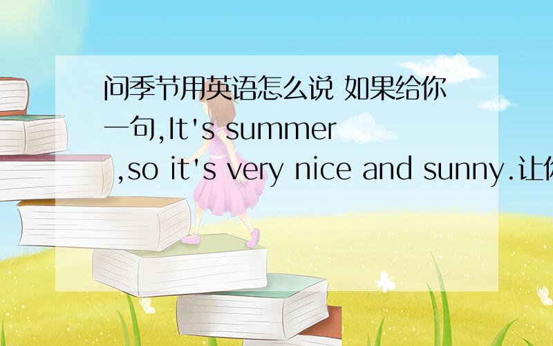 问季节用英语怎么说 如果给你一句,It's summer ,so it's very nice and sunny.让你