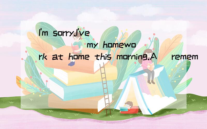 I'm sorry.I've_____my homework at home this morning.A) remem