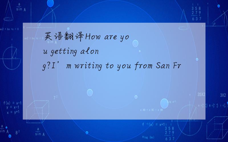 英语翻译How are you getting along?I’m writing to you from San Fr