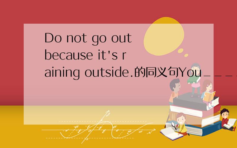 Do not go out because it's raining outside.的同义句You____go out