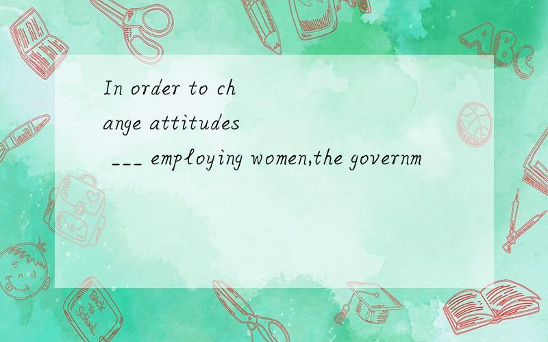 In order to change attitudes ___ employing women,the governm