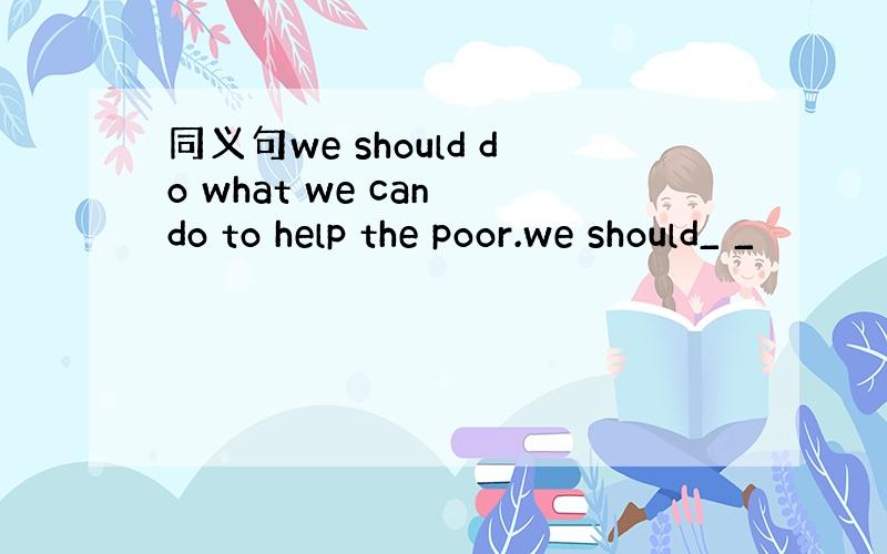 同义句we should do what we can do to help the poor.we should_ _