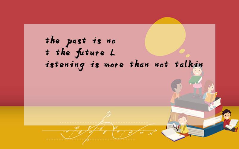 the past is not the future Listening is more than not talkin