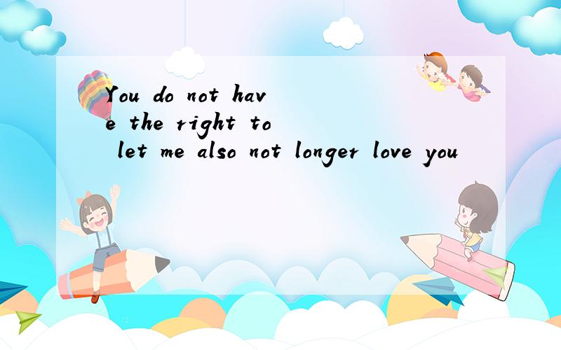 You do not have the right to let me also not longer love you