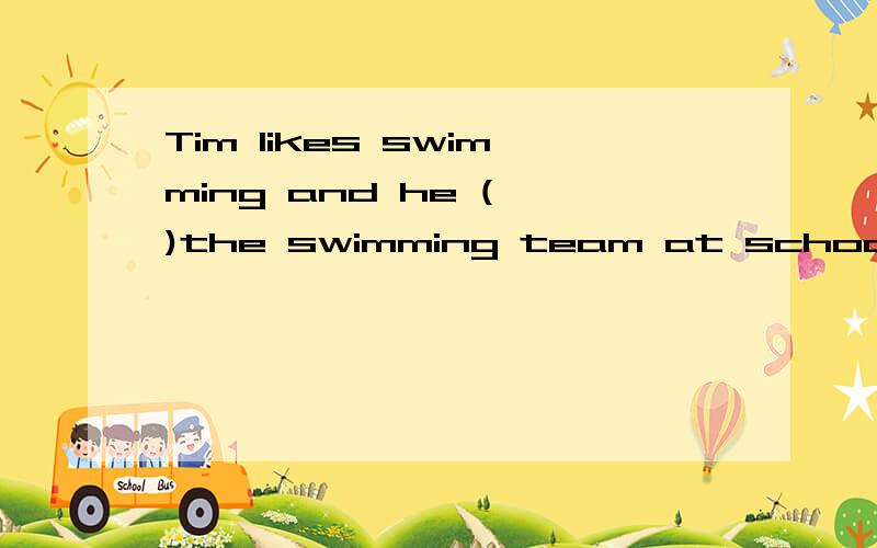 Tim likes swimming and he ( )the swimming team at school