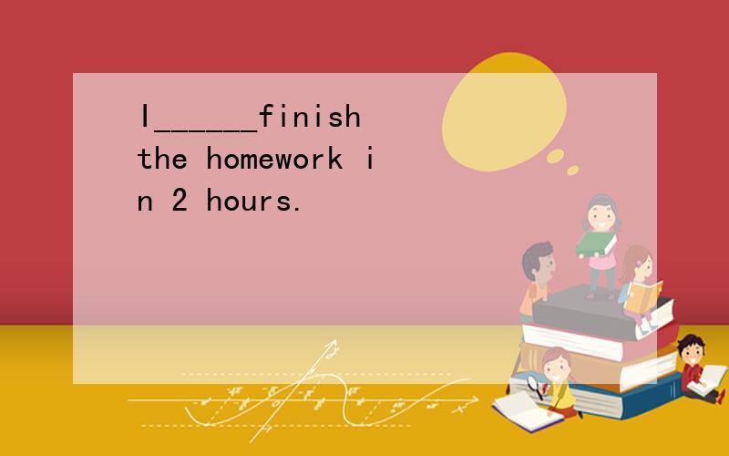 I______finish the homework in 2 hours.