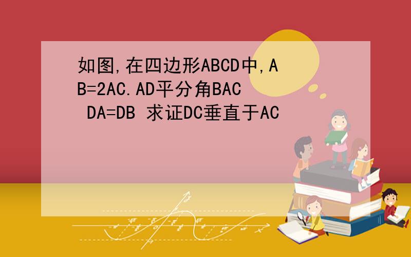 如图,在四边形ABCD中,AB=2AC.AD平分角BAC DA=DB 求证DC垂直于AC